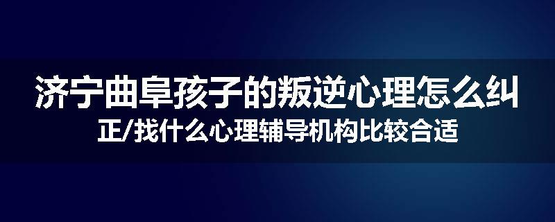 济宁曲阜孩子的叛逆心理怎么纠正/找什么心理辅导机构比较合适