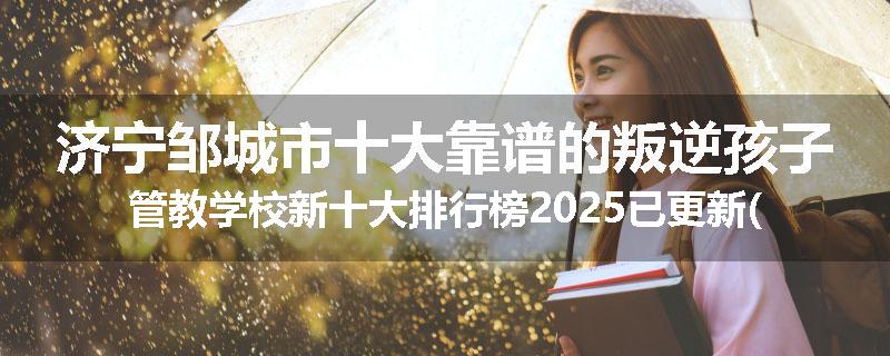济宁邹城市十大靠谱的叛逆孩子管教学校新十大排行榜2025已更新(今天/推荐)