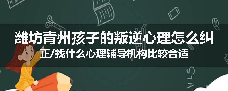 潍坊青州孩子的叛逆心理怎么纠正/找什么心理辅导机构比较合适
