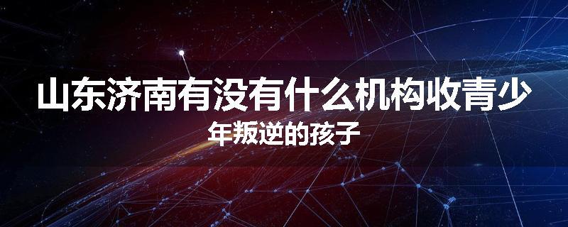 山东济南有没有什么机构收青少年叛逆的孩子