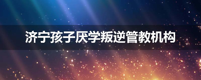 济宁孩子厌学叛逆管教机构