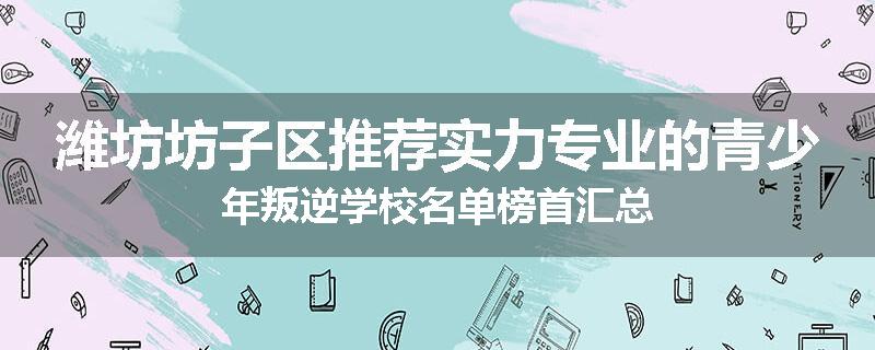 潍坊坊子区推荐实力专业的青少年叛逆学校名单榜首汇总