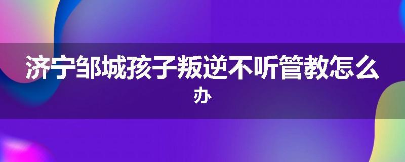 济宁邹城孩子叛逆不听管教怎么办
