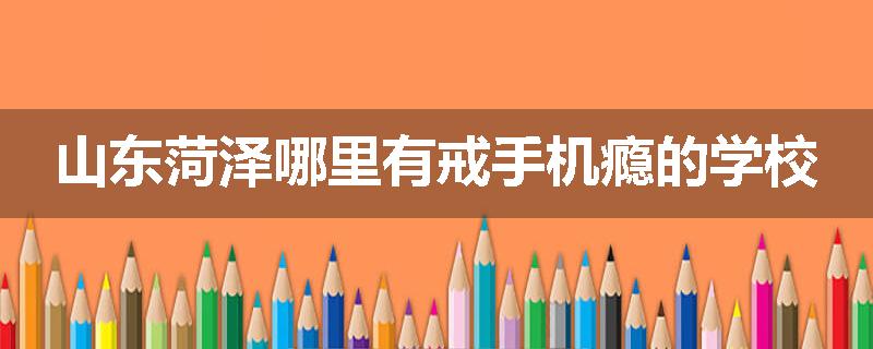 山东菏泽哪里有戒手机瘾的学校