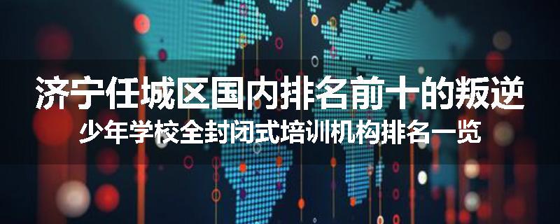 济宁任城区国内排名前十的叛逆少年学校全封闭式培训机构排名一览