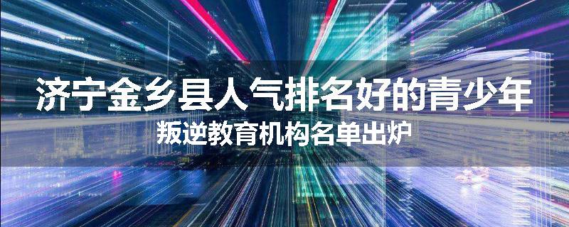 济宁金乡县人气排名好的青少年叛逆教育机构名单出炉