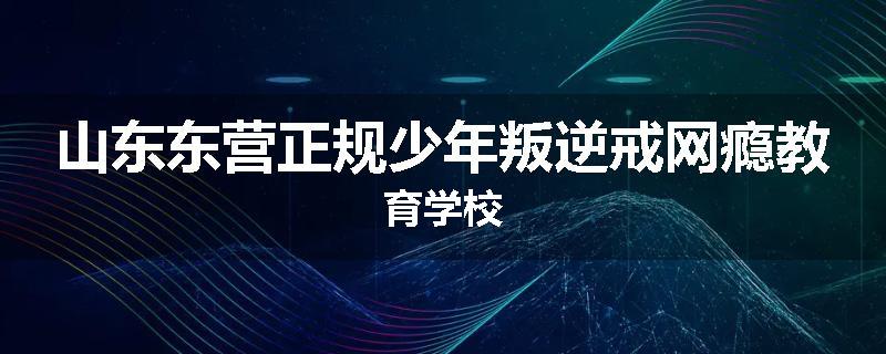 山东东营正规少年叛逆戒网瘾教育学校