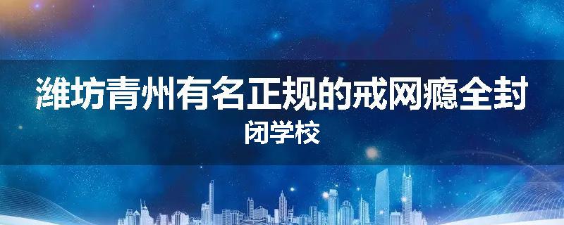 潍坊青州有名正规的戒网瘾全封闭学校