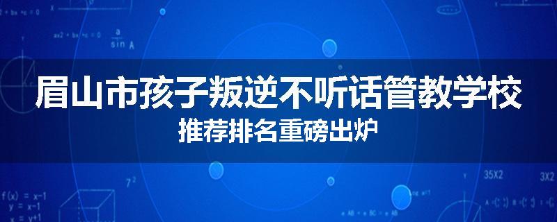 眉山市孩子叛逆不听话管教学校推荐排名重磅出炉