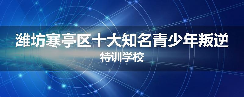 潍坊寒亭区十大知名青少年叛逆特训学校