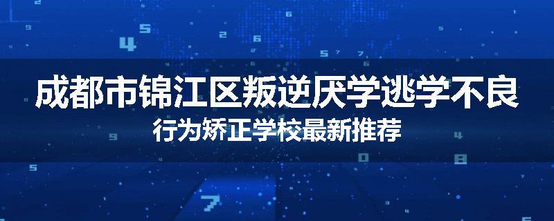 成都市锦江区叛逆厌学逃学不良行为矫正学校最新推荐