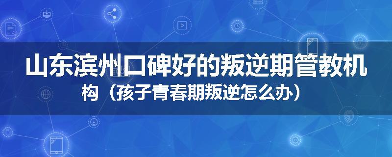 山东滨州口碑好的叛逆期管教机构（孩子青春期叛逆怎么办）