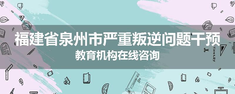 福建省泉州市严重叛逆问题干预教育机构在线咨询
