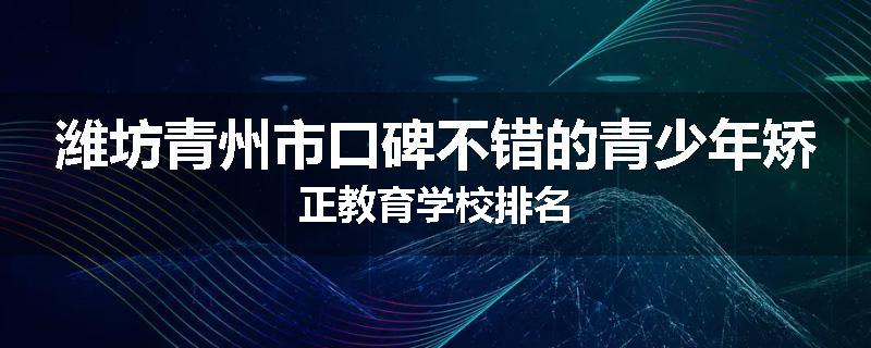 潍坊青州市口碑不错的青少年矫正教育学校排名