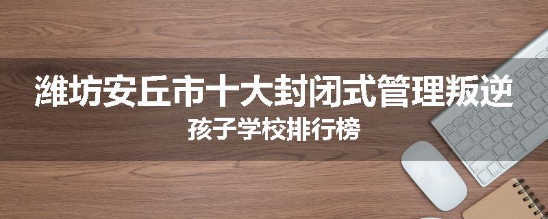 潍坊安丘市十大封闭式管理叛逆孩子学校排行榜