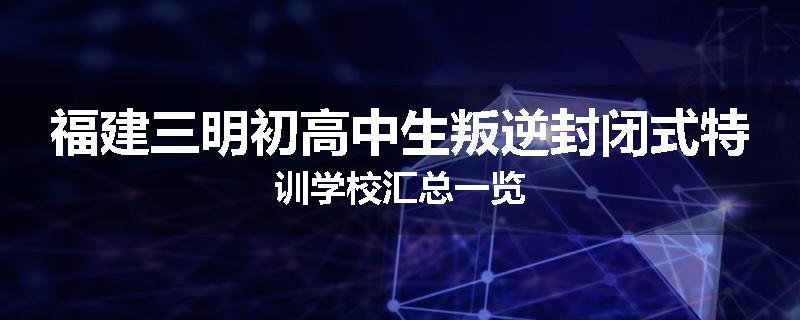 福建三明初高中生叛逆封闭式特训学校汇总一览