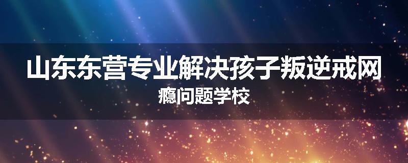 山东东营专业解决孩子叛逆戒网瘾问题学校