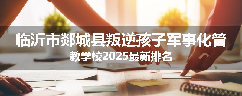 临沂市郯城县叛逆孩子军事化管教学校2025最新排名