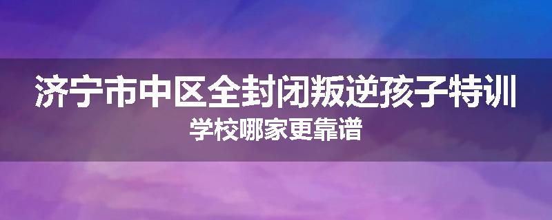 济宁市中区全封闭叛逆孩子特训学校哪家更靠谱