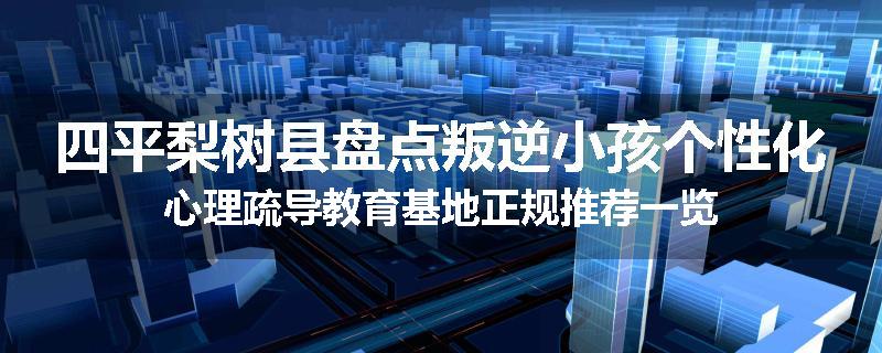四平梨树县盘点叛逆小孩个性化心理疏导教育基地正规推荐一览