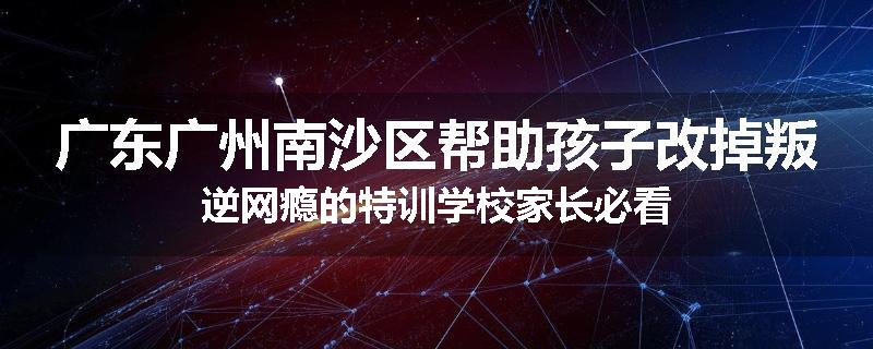 广东广州南沙区帮助孩子改掉叛逆网瘾的特训学校家长必看