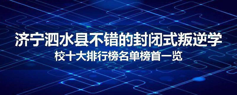 济宁泗水县不错的封闭式叛逆学校十大排行榜名单榜首一览