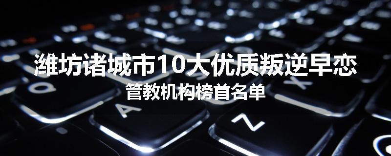 潍坊诸城市10大优质叛逆早恋管教机构榜首名单