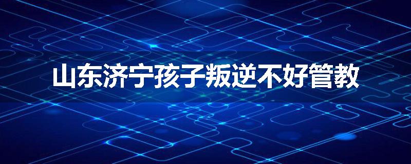 山东济宁孩子叛逆不好管教