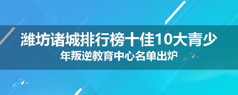 潍坊诸城排行榜十佳10大青少年叛逆教育中心名单出炉