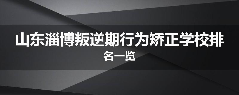 山东淄博叛逆期行为矫正学校排名一览