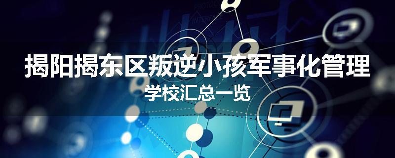 揭阳揭东区叛逆小孩军事化管理学校汇总一览