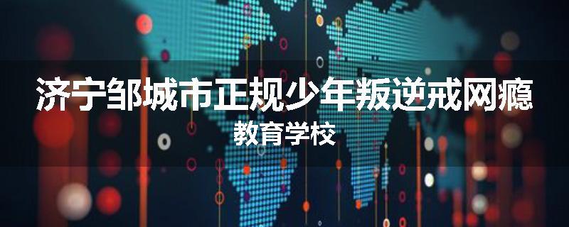 济宁邹城市正规少年叛逆戒网瘾教育学校