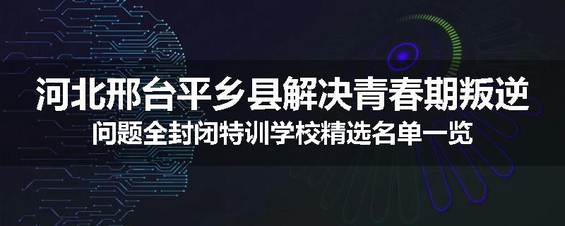 河北邢台平乡县解决青春期叛逆问题全封闭特训学校精选名单一览