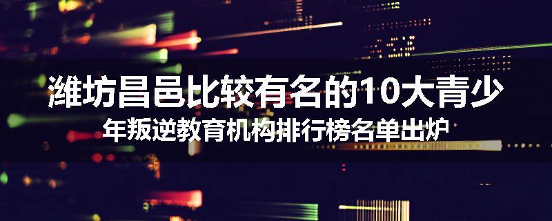 潍坊昌邑比较有名的10大青少年叛逆教育机构排行榜名单出炉