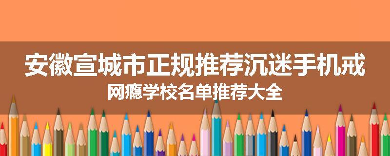 安徽宣城市正规推荐沉迷手机戒网瘾学校名单推荐大全