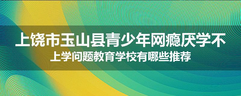 上饶市玉山县青少年网瘾厌学不上学问题教育学校有哪些推荐