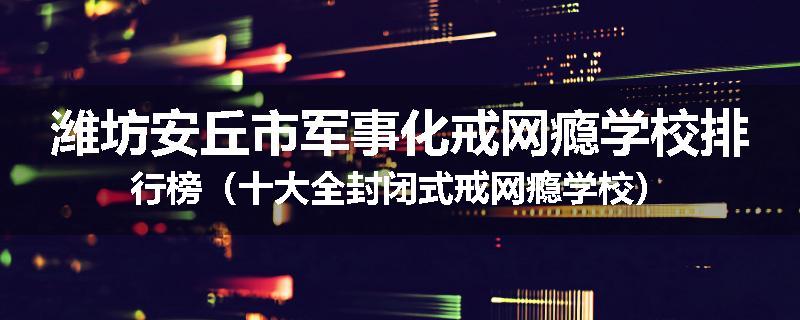 潍坊安丘市军事化戒网瘾学校排行榜（十大全封闭式戒网瘾学校）