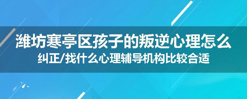 潍坊寒亭区孩子的叛逆心理怎么纠正/找什么心理辅导机构比较合适