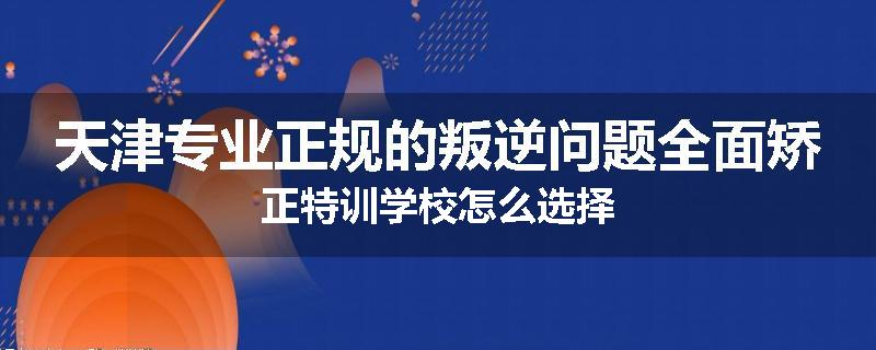 天津专业正规的叛逆问题全面矫正特训学校怎么选择