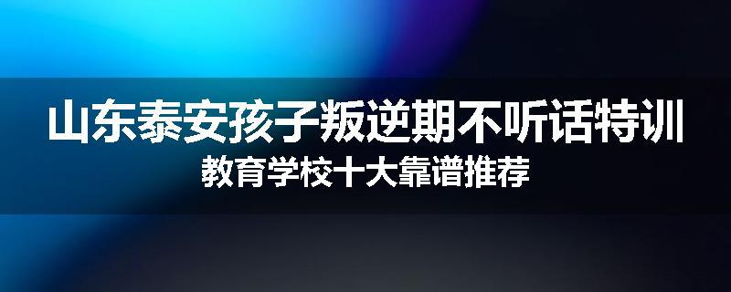 山东泰安孩子叛逆期不听话特训教育学校十大靠谱推荐