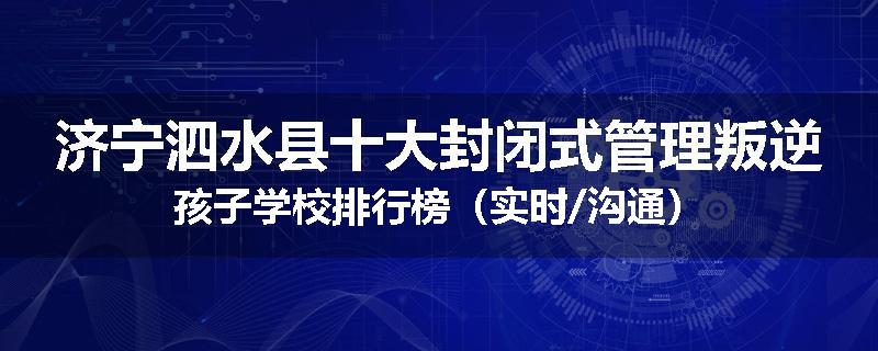 济宁泗水县十大封闭式管理叛逆孩子学校排行榜（实时/沟通）