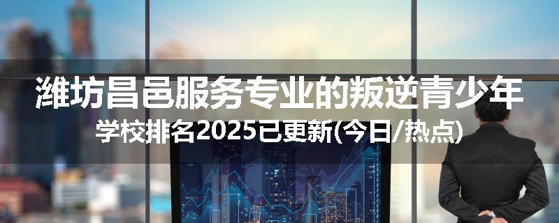 潍坊昌邑服务专业的叛逆青少年学校排名2025已更新(今日/热点)