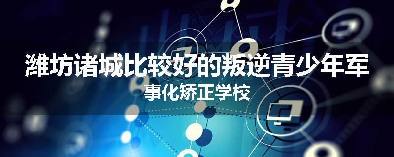 潍坊诸城比较好的叛逆青少年军事化矫正学校