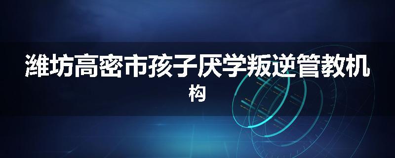 潍坊高密市孩子厌学叛逆管教机构