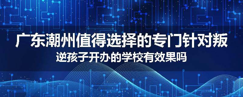 广东潮州值得选择的专门针对叛逆孩子开办的学校有效果吗