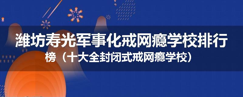 潍坊寿光军事化戒网瘾学校排行榜（十大全封闭式戒网瘾学校）