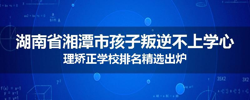 湖南省湘潭市孩子叛逆不上学心理矫正学校排名精选出炉