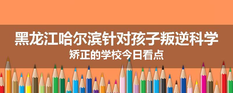 黑龙江哈尔滨针对孩子叛逆科学矫正的学校今日看点