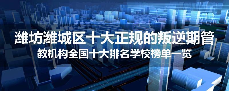 潍坊潍城区十大正规的叛逆期管教机构全国十大排名学校榜单一览