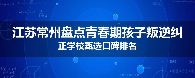 江苏常州盘点青春期孩子叛逆纠正学校甄选口碑排名